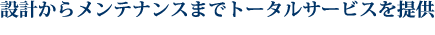 設計からメンテナンスまでトータルサービスを提供